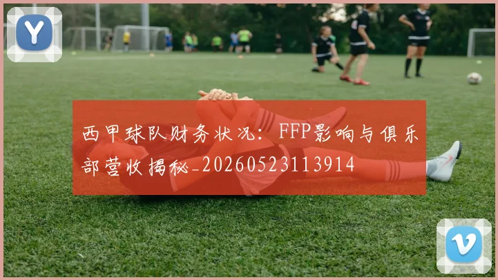 西甲球队财务状况：FFP影响与俱乐部营收揭秘_20260523113914