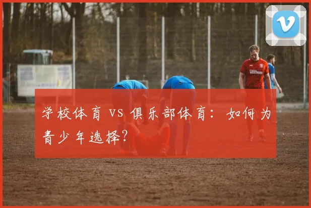 学校体育 vs 俱乐部体育：如何为青少年选择？