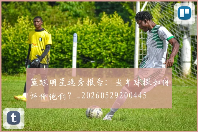 篮球明星选秀报告：当年球探如何评价他们？_20260529200445