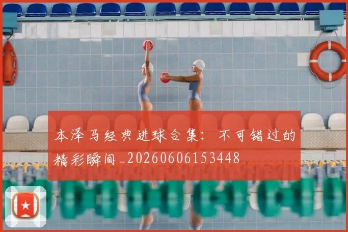 本泽马经典进球合集：不可错过的精彩瞬间_20260606153448