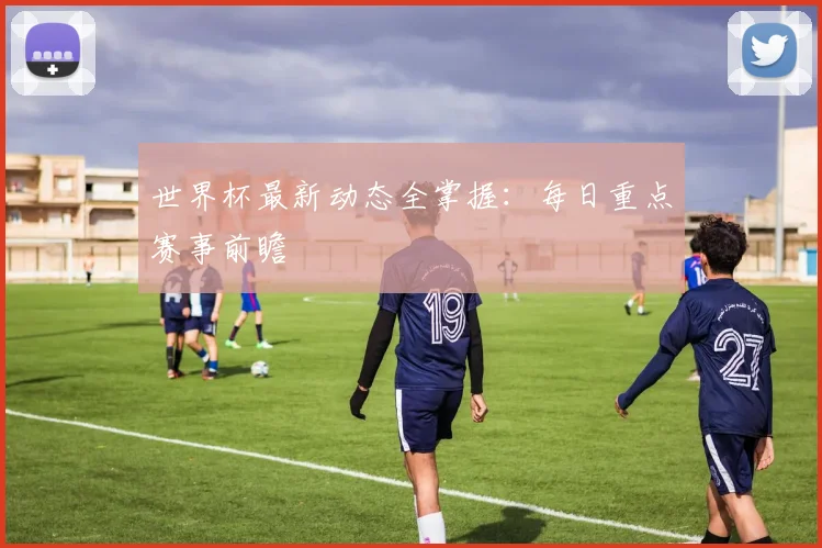 世界杯最新动态全掌握:每日重点赛事前瞻