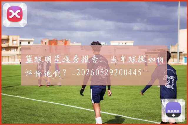 篮球明星选秀报告:当年球探如何评价他们?_20260529200445