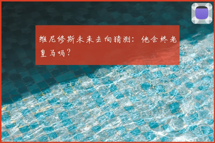维尼修斯未来去向猜测：他会终老皇马吗？