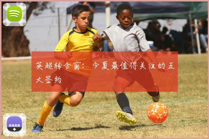 英超转会窗:今夏最值得关注的五大签约